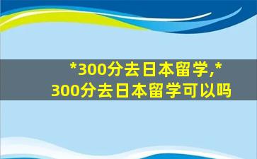 *
300分去日本留学,*
300分去日本留学可以吗