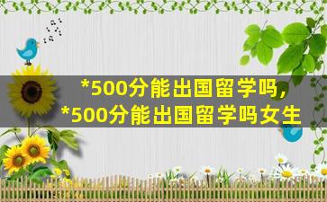 *
500分能出国留学吗,*
500分能出国留学吗女生