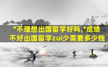 *
不理想出国留学好吗,*
成绩不好出国留学zui
少需要多少钱