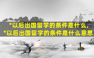 *
以后出国留学的条件是什么,*
以后出国留学的条件是什么意思