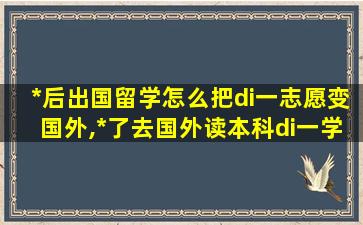 *
后出国留学怎么把di一
志愿变国外,*
了去国外读本科di一
学历是什么