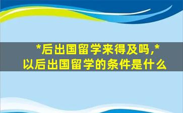 *
后出国留学来得及吗,*
以后出国留学的条件是什么