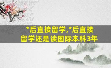 *
后直接留学,*
后直接留学还是读国际本科3年