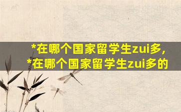 *
在哪个国家留学生zui
多,*
在哪个国家留学生zui
多的