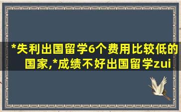 *
失利出国留学6个费用比较低的国家,*
成绩不好出国留学zui
少需要多少钱