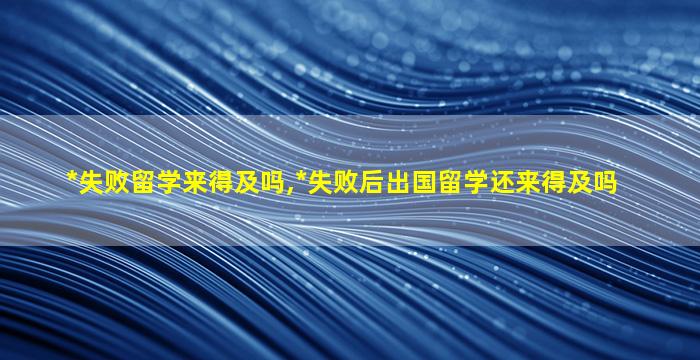 *
失败留学来得及吗,*
失败后出国留学还来得及吗