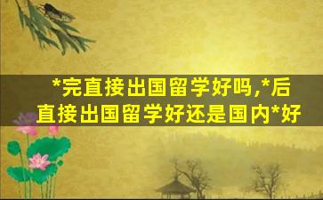 *
完直接出国留学好吗,*
后直接出国留学好还是国内*
好