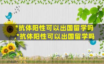 *
抗体阳性可以出国留学吗,*
抗体阳性可以出国留学吗