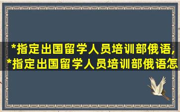 *
指定出国留学人员培训部俄语,*
指定出国留学人员培训部俄语怎么说