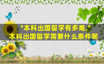 *
本科出国留学有多难,*
本科出国留学需要什么条件呢