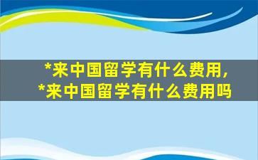 *
来中国留学有什么费用,*
来中国留学有什么费用吗