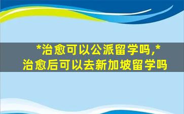 *
治愈可以公派留学吗,*
治愈后可以去新加坡留学吗