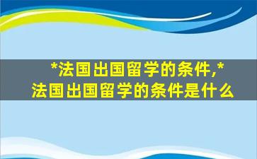 *
法国出国留学的条件,*
法国出国留学的条件是什么