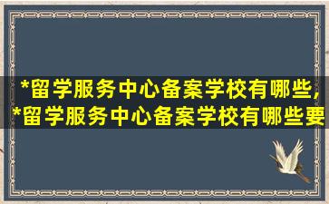 *
留学服务中心备案学校有哪些,*
留学服务中心备案学校有哪些要求