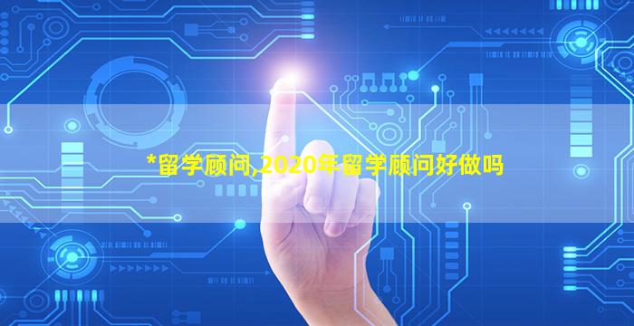 *
留学顾问,2020年留学顾问好做吗