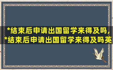 *
结束后申请出国留学来得及吗,*
结束后申请出国留学来得及吗英语