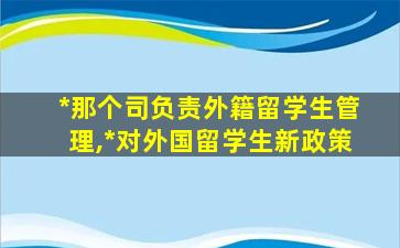 *
那个司负责外籍留学生管理,*
对外国留学生新政策