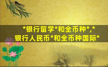 *
银行留学*
和全币种*
,*
银行人民币*
和全币种国际*