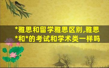 *
雅思和留学雅思区别,雅思*
和*
的考试和学术类一样吗