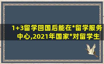 1+3留学回国后能在*
留学服务中心,2021年国家*
对留学生可以在国内就读