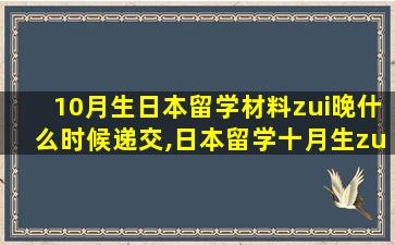 10月生日本留学材料zui
晚什么时候递交,日本留学十月生zui
晚什么时候交材料