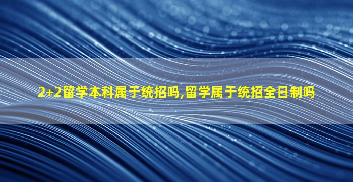 2+2留学本科属于统招吗,留学属于统招全日制吗