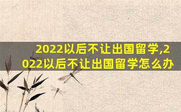 2022以后不让出国留学,2022以后不让出国留学怎么办