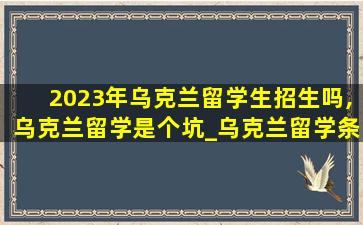 2023年乌克兰留学生招生吗,乌克兰留学是个坑_乌克兰留学条件