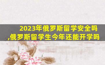 2023年俄罗斯留学安全吗,俄罗斯留学生今年还能开学吗