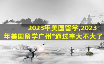 2023年美国留学,2023年美国留学广州*
通过率大不大了