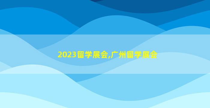 2023留学展会,广州留学展会