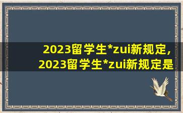 2023留学生*
zui
新规定,2023留学生*
zui
新规定是什么