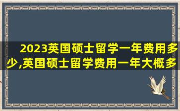 2023英国硕士留学一年费用多少,英国硕士留学费用一年大概多少人民币