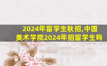 2024年留学生秋招,中国美术学院2024年招留学生吗