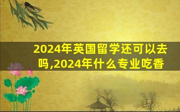 2024年英国留学还可以去吗,2024年什么专业吃香