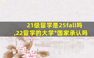 21级留学是25fall吗,22留学的大学*
国家承认吗