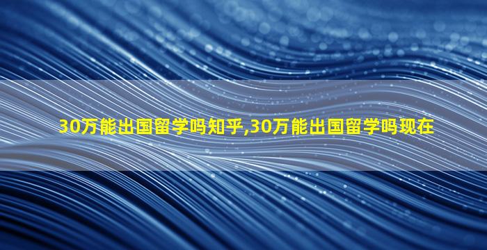 30万能出国留学吗知乎,30万能出国留学吗现在