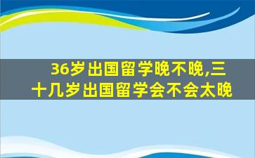 36岁出国留学晚不晚,三十几岁出国留学会不会太晚