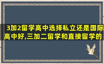 3加2留学高中选择私立还是国际高中好,三加二留学和直接留学的区别