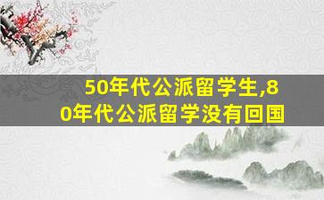 50年代公派留学生,80年代公派留学没有回国