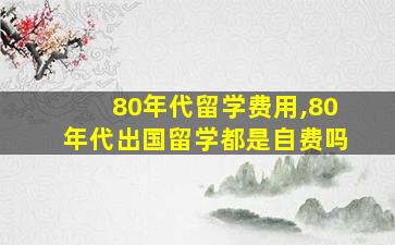 80年代留学费用,80年代出国留学都是自费吗