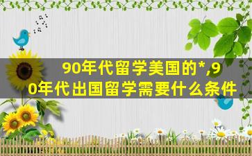 90年代留学美国的*
,90年代出国留学需要什么条件