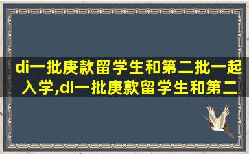 di一
批庚款留学生和第二批一起入学,di一
批庚款留学生和第二批一起入学的区别