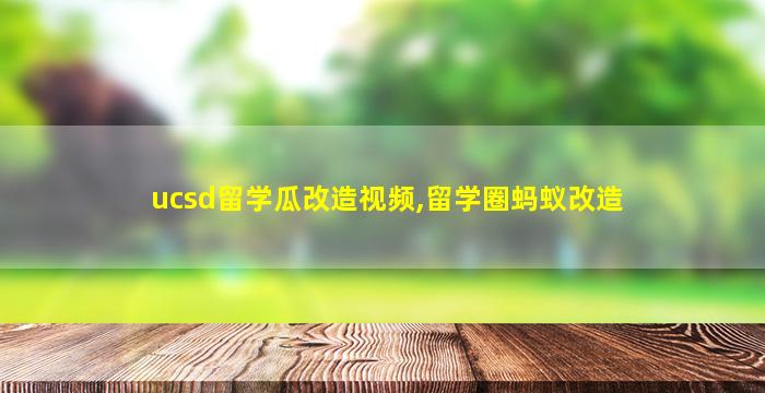 ucsd留学瓜改造视频,留学圈蚂蚁改造