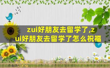 zui
好朋友去留学了,zui
好朋友去留学了怎么祝福