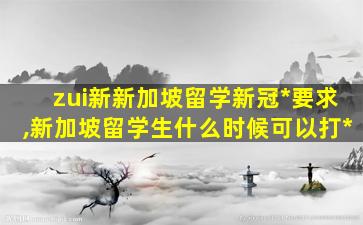 zui
新新加坡留学新冠*
要求,新加坡留学生什么时候可以打*