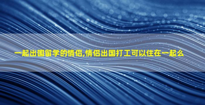 一起出国留学的情侣,情侣出国打工可以住在一起么