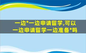 一边*
一边申请留学,可以一边申请留学一边准备*
吗