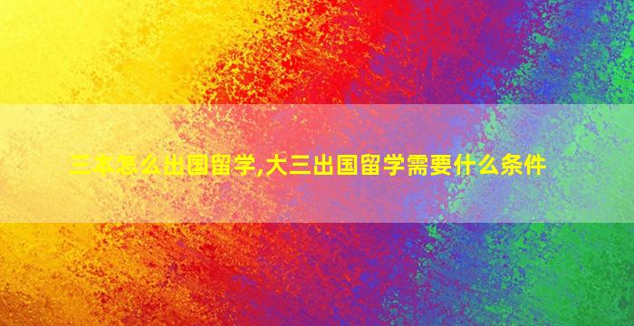 三本怎么出国留学,大三出国留学需要什么条件