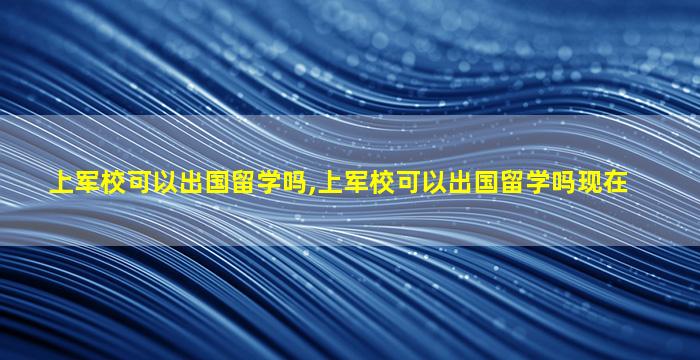 上军校可以出国留学吗,上军校可以出国留学吗现在